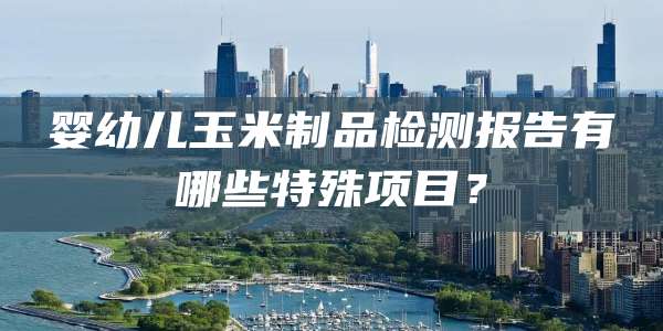 婴幼儿玉米制品检测报告有哪些特殊项目?