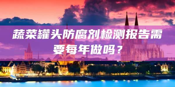 蔬菜罐头防腐剂检测报告需要每年做吗?