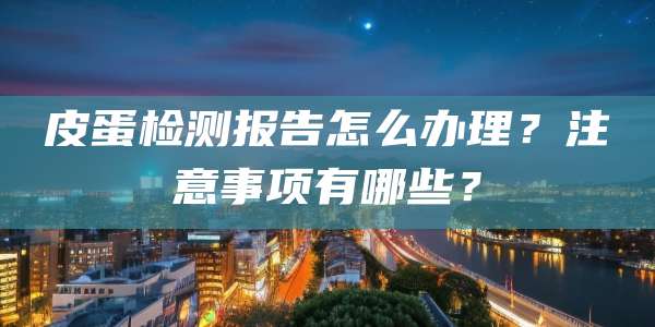 皮蛋检测报告怎么办理?注意事项有哪些?