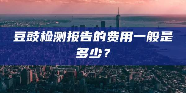 豆豉检测报告的费用一般是多少?