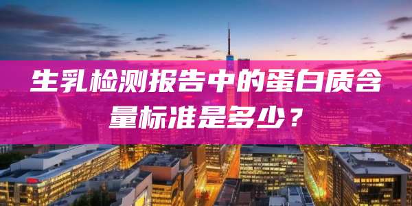 生乳检测报告中的蛋白质含量标准是多少?