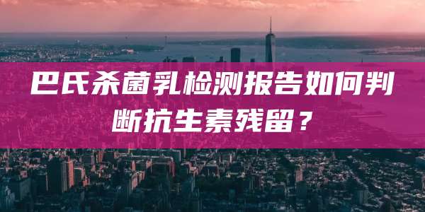 巴氏杀菌乳检测报告如何判断抗生素残留?