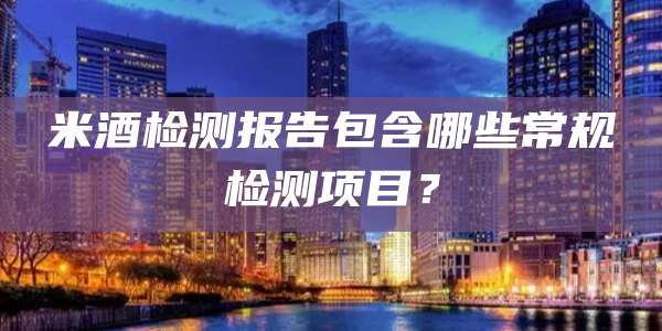 米酒检测报告包含哪些常规检测项目?