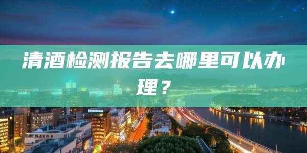 清酒检测报告去哪里可以办理?