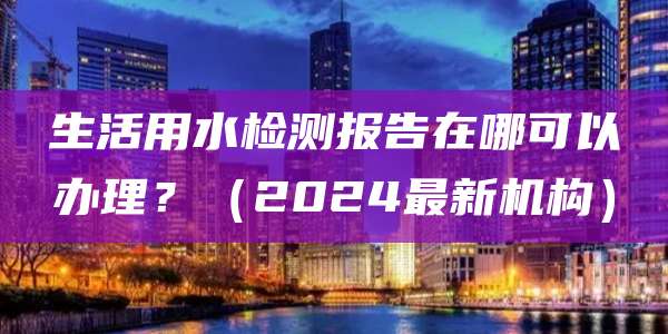 生活用水检测报告在哪可以办理?(2024最新机构)