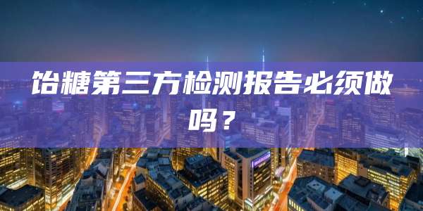 饴糖第三方检测报告必须做吗?