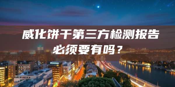 威化饼干第三方检测报告必须要有吗?