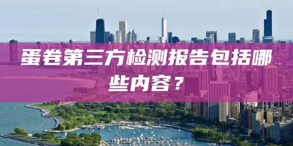 蛋卷第三方检测报告包括哪些内容?