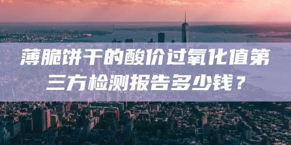 薄脆饼干的酸价过氧化值第三方检测报告多少钱？
