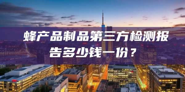 ‌蜂产品制品第三方检测报告多少钱一份？