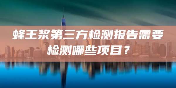 蜂王浆第三方检测报告需要检测哪些项目？