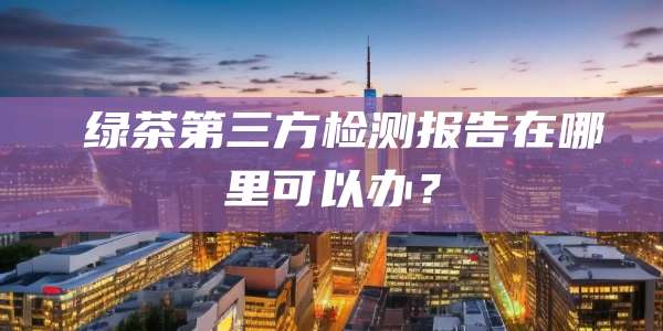 ‌绿茶第三方检测报告在哪里可以办？