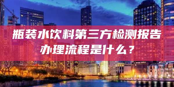 瓶装水饮料第三方检测报告办理流程是什么?