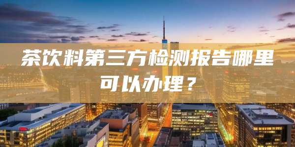 茶饮料第三方检测报告哪里可以办理？