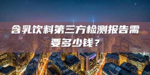 含乳饮料第三方检测报告需要多少钱?