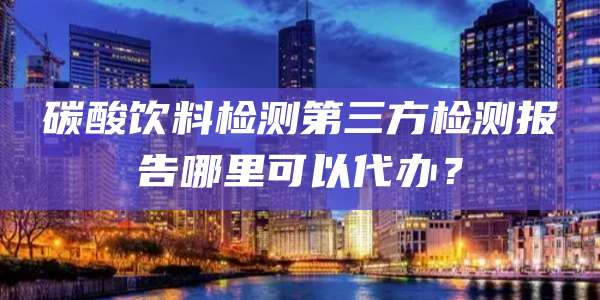 碳酸饮料检测第三方检测报告哪里可以代办？