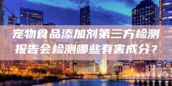 宠物食品添加剂第三方检测报告会检测哪些有害成分？