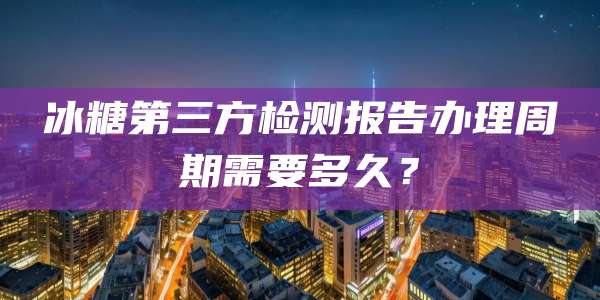 冰糖第三方检测报告办理周期需要多久？