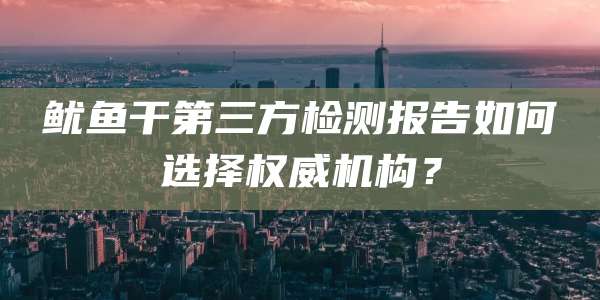鱿鱼干第三方检测报告如何选择权威机构?