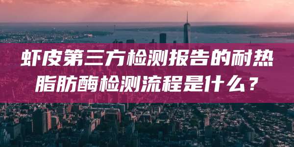 虾皮第三方检测报告的耐热脂肪酶检测流程是什么?