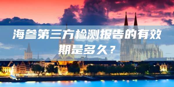 海参第三方检测报告的有效期是多久?