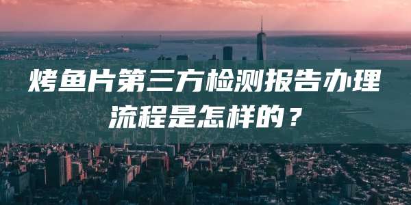 烤鱼片第三方检测报告办理流程是怎样的?