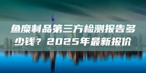 鱼糜制品第三方检测报告多少钱?2025年最新报价