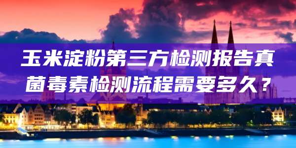 玉米淀粉第三方检测报告真菌毒素检测流程需要多久？