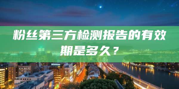 粉丝第三方检测报告的有效期是多久？
