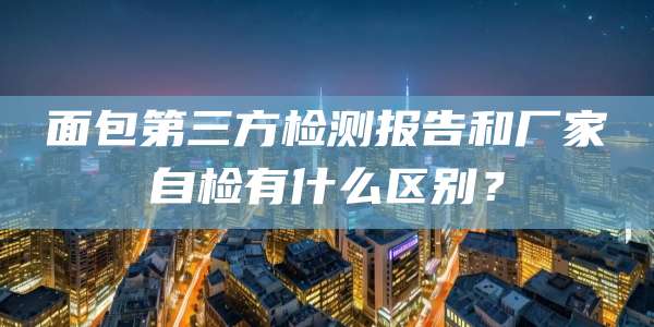 面包第三方检测报告和厂家自检有什么区别？