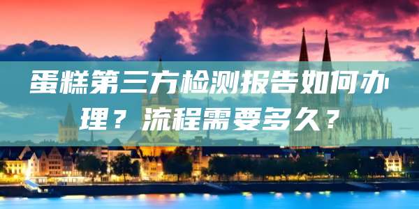 蛋糕第三方检测报告如何办理?流程需要多久?