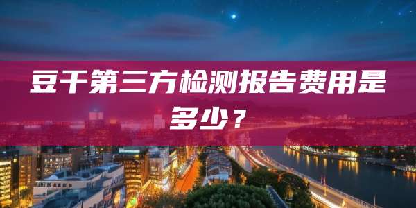豆干第三方检测报告费用是多少?
