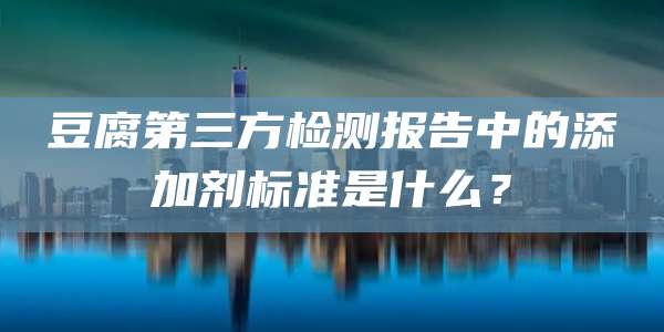 豆腐第三方检测报告中的添加剂标准是什么？