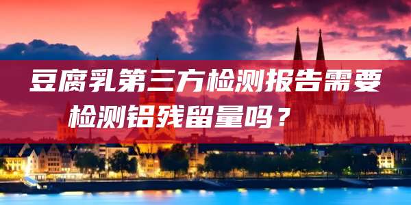 豆腐乳第三方检测报告需要检测铝残留量吗?