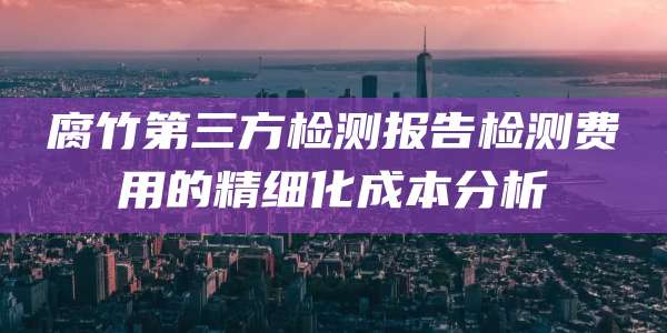 腐竹第三方检测报告检测费用的精细化成本分析