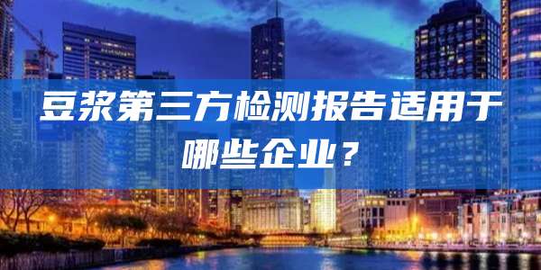 豆浆第三方检测报告适用于哪些企业？