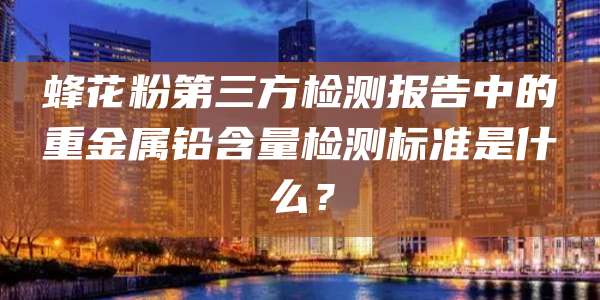 蜂花粉第三方检测报告中的重金属铅含量检测标准是什么？