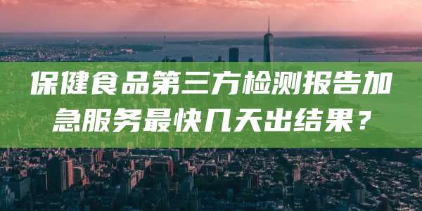 保健食品第三方检测报告加急服务最快几天出结果?