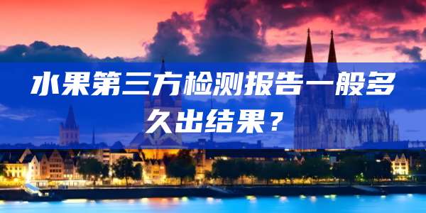 水果第三方检测报告一般多久出结果?