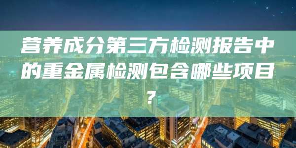 营养成分第三方检测报告中的重金属检测包含哪些项目?