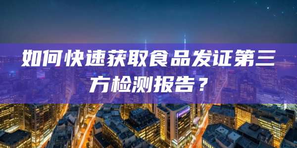 如何快速获取食品发证第三方检测报告？
