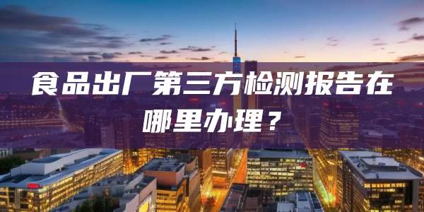 食品出厂第三方检测报告在哪里办理？