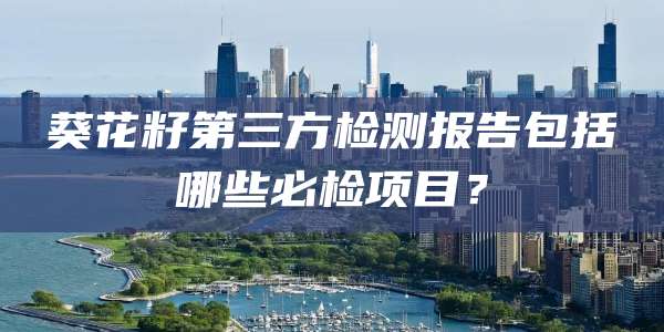 葵花籽第三方检测报告包括哪些必检项目?