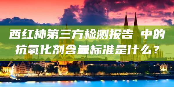 西红柿第三方检测报告中的抗氧化剂含量标准是什么?