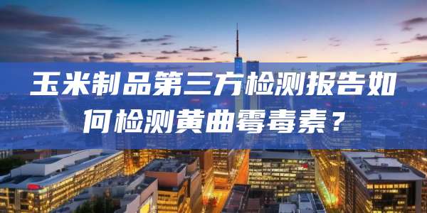 玉米制品第三方检测报告如何检测黄曲霉毒素？