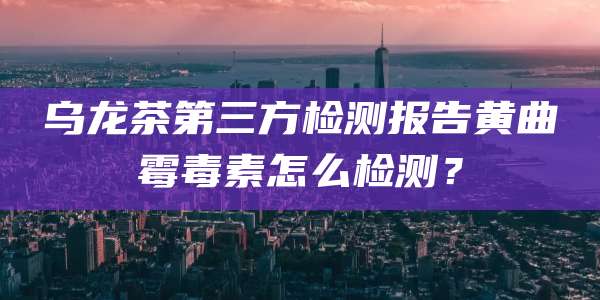 乌龙茶第三方检测报告黄曲霉毒素怎么检测？