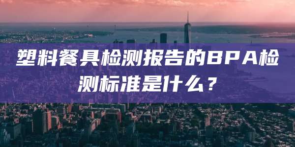 塑料餐具检测报告的BPA检测标准是什么？