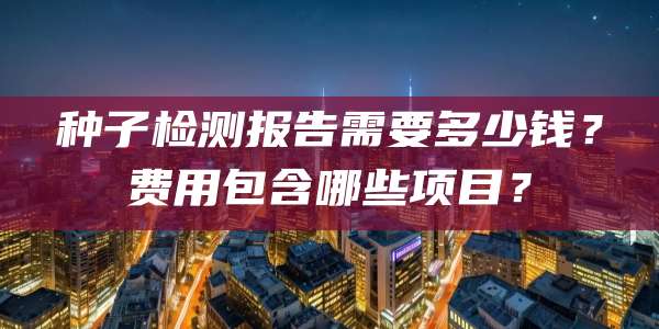 种子检测报告需要多少钱？费用包含哪些项目？