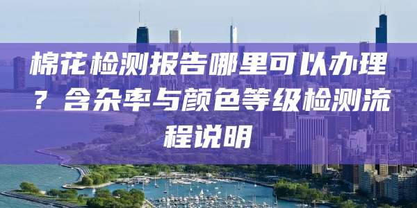 棉花检测报告哪里可以办理?含杂率与颜色等级检测流程说明