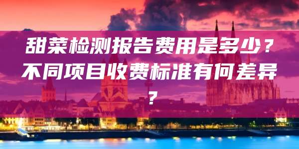 甜菜检测报告费用是多少？不同项目收费标准有何差异？